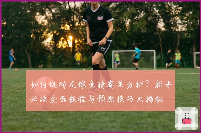 如何玩转足球竞猜赛果分析？新手必读全面教程与预测技巧大揭秘