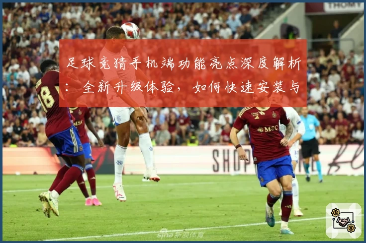 足球竞猜手机端功能亮点深度解析：全新升级体验，如何快速安装与注册教程汇总