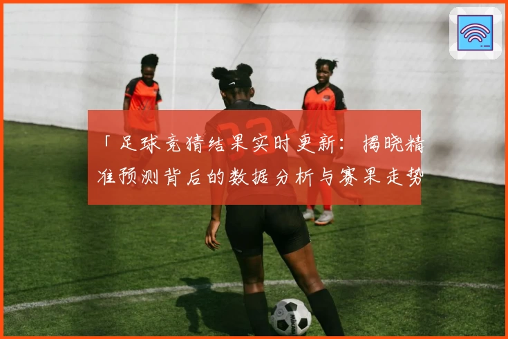 「足球竞猜结果实时更新：揭晓精准预测背后的数据分析与赛果走势」