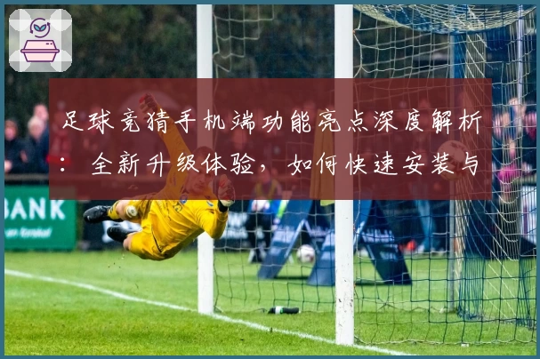 足球竞猜手机端功能亮点深度解析：全新升级体验，如何快速安装与注册教程汇总