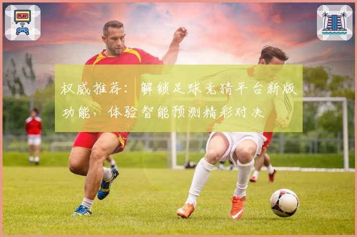 权威推荐：解锁足球竞猜平台新版功能，体验智能预测精彩对决